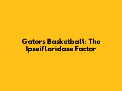 Gators Basketball: The Ipseifloridase Factor