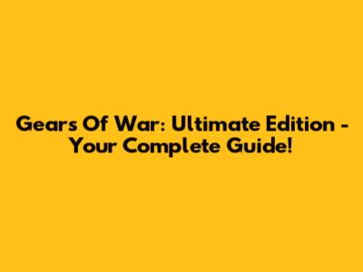 Gears Of War: Ultimate Edition - Your Complete Guide!