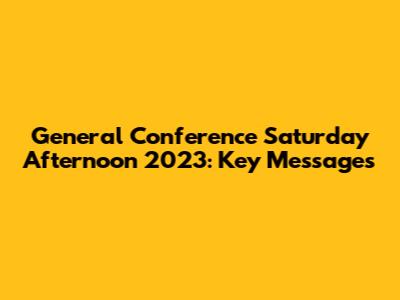 General Conference Saturday Afternoon 2023: Key Messages