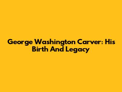 George Washington Carver: His Birth And Legacy