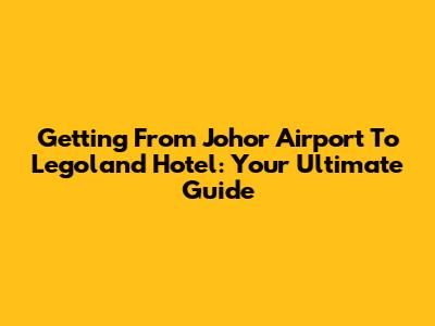 Getting From Johor Airport To Legoland Hotel: Your Ultimate Guide