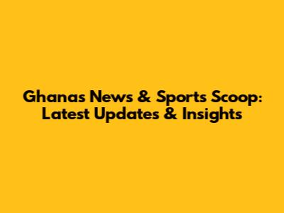 Ghana's News & Sports Scoop: Latest Updates & Insights