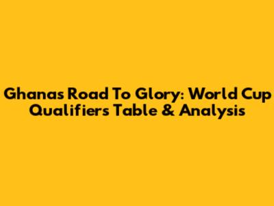Ghana's Road To Glory: World Cup Qualifiers Table & Analysis