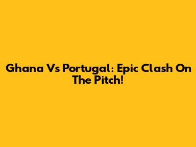 Ghana Vs Portugal: Epic Clash On The Pitch!