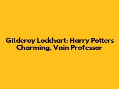 Gilderoy Lockhart: Harry Potter's Charming, Vain Professor