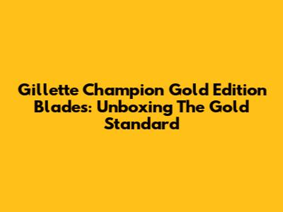 Gillette Champion Gold Edition Blades: Unboxing The Gold Standard