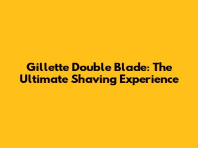 Gillette Double Blade: The Ultimate Shaving Experience