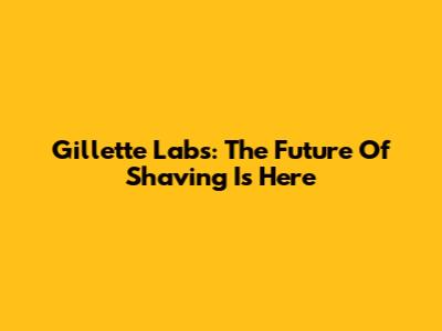 Gillette Labs: The Future Of Shaving Is Here