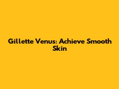 Gillette Venus: Achieve Smooth Skin