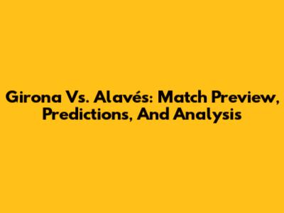 Girona Vs. Alavés: Match Preview, Predictions, And Analysis