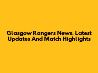 Glasgow Rangers News: Latest Updates And Match Highlights