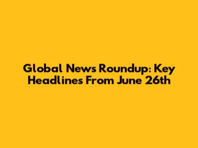 Global News Roundup: Key Headlines From June 26th