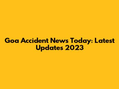 Goa Accident News Today: Latest Updates 2023
