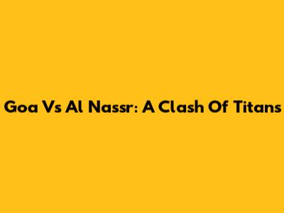 Goa Vs Al Nassr: A Clash Of Titans