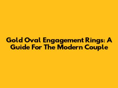 Gold Oval Engagement Rings: A Guide For The Modern Couple