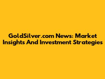GoldSilver.com News: Market Insights And Investment Strategies