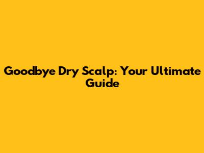 Goodbye Dry Scalp: Your Ultimate Guide