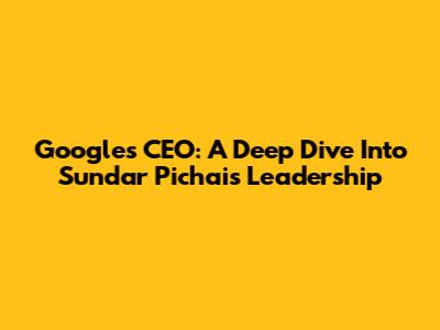 Google's CEO: A Deep Dive Into Sundar Pichai's Leadership