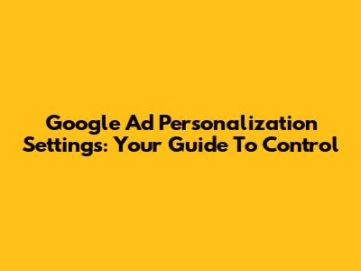 Google Ad Personalization Settings: Your Guide To Control