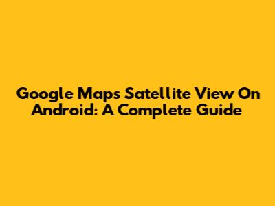 Google Maps Satellite View On Android: A Complete Guide