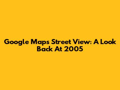 Google Maps Street View: A Look Back At 2005