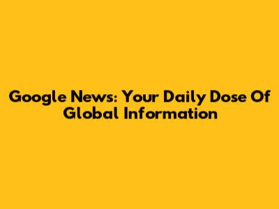 Google News: Your Daily Dose Of Global Information