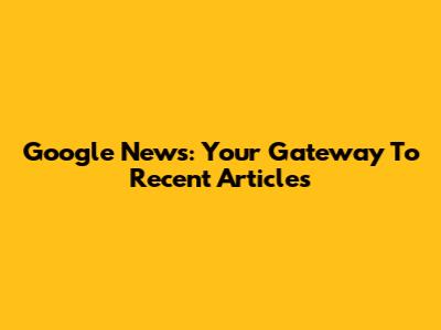 Google News: Your Gateway To Recent Articles