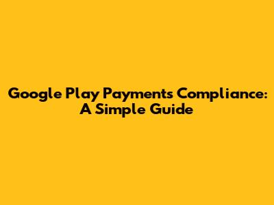 Google Play Payments Compliance: A Simple Guide