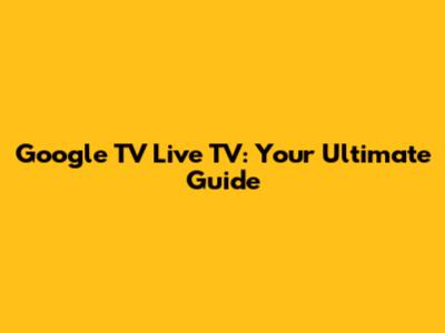 Google TV Live TV: Your Ultimate Guide