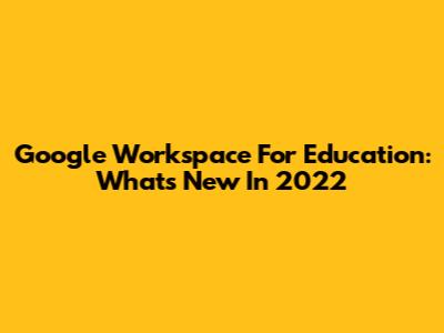 Google Workspace For Education: What's New In 2022