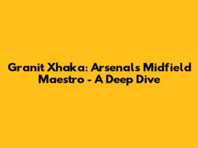 Granit Xhaka: Arsenal's Midfield Maestro - A Deep Dive