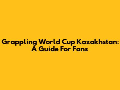 Grappling World Cup Kazakhstan: A Guide For Fans