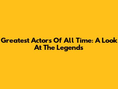 Greatest Actors Of All Time: A Look At The Legends