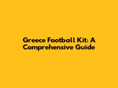 Greece Football Kit: A Comprehensive Guide