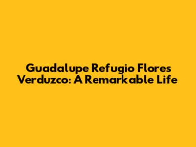 Guadalupe Refugio Flores Verduzco: A Remarkable Life