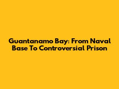 Guantanamo Bay: From Naval Base To Controversial Prison