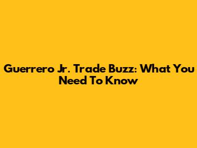 Guerrero Jr. Trade Buzz: What You Need To Know