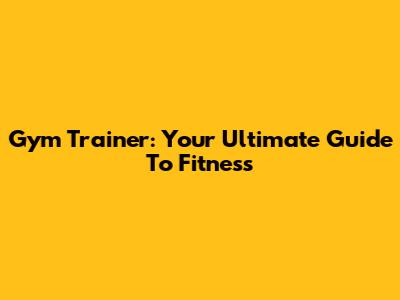 Gym Trainer: Your Ultimate Guide To Fitness