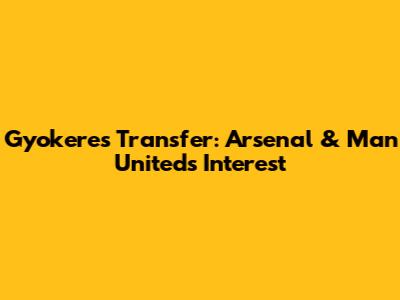 Gyokeres Transfer: Arsenal & Man United's Interest