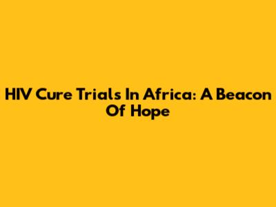 HIV Cure Trials In Africa: A Beacon Of Hope