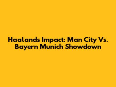 Haaland's Impact: Man City Vs. Bayern Munich Showdown