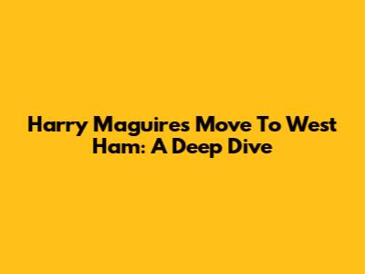 Harry Maguire's Move To West Ham: A Deep Dive