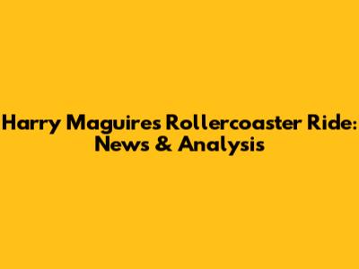 Harry Maguire's Rollercoaster Ride: News & Analysis