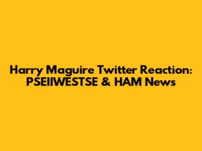 Harry Maguire Twitter Reaction: PSEIIWESTSE & HAM News