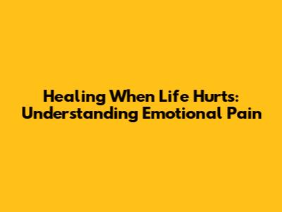 Healing When Life Hurts: Understanding Emotional Pain