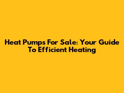 Heat Pumps For Sale: Your Guide To Efficient Heating
