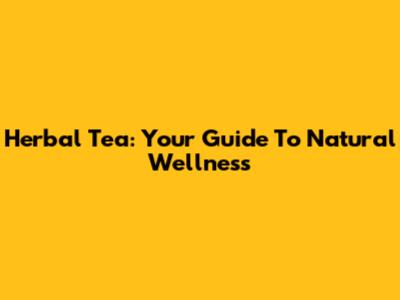 Herbal Tea: Your Guide To Natural Wellness