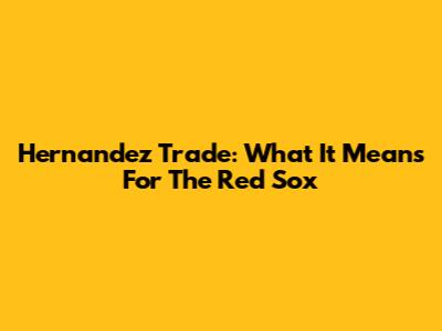 Hernandez Trade: What It Means For The Red Sox