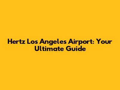 Hertz Los Angeles Airport: Your Ultimate Guide