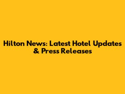 Hilton News: Latest Hotel Updates & Press Releases